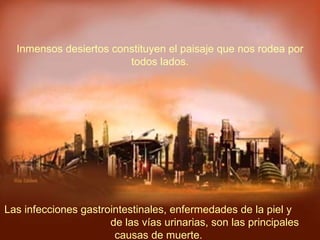 Las infecciones gastrointestinales, enfermedades de la piel y  de las vías urinarias, son las principales causas de muerte.  Inmensos desiertos constituyen el paisaje que nos rodea por todos lados. 