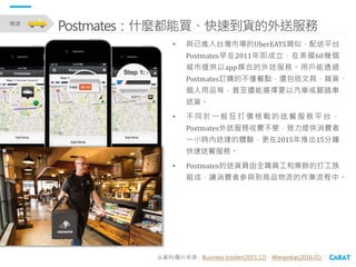 • 與已進入台灣市場的UberEATS類似，配送平台
Postmates早在2011年即成立，在美國60幾個
城市提供以app媒合的外送服務。用戶能透過
Postmates訂購的不僅餐點，還包括文具、雜貨、
個人用品等，甚至還能選擇要以汽車或腳...