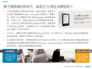 電子書閱讀的新時代，誰是主力/潛在消費族群？
※資料/圖片來源：(請附超連結)
• 今年8月繁體中文書市場出現第一台整合硬體、軟體及內
容的電子書閱讀器mooInk。mooInk在4月開始以「繁體中
文、直書」為主要賣點在電子書平台Readmo...