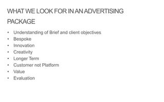 WHATWE LOOK FOR INANADVERTISING
PACKAGE
• Understanding of Brief and client objectives
• Bespoke
• Innovation
• Creativity
• Longer Term
• Customer not Platform
• Value
• Evaluation
 
