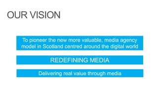 OUR VISION
To pioneer the new more valuable, media agency
model in Scotland centred around the digital world
REDEFINING MEDIA
Delivering real value through media
 