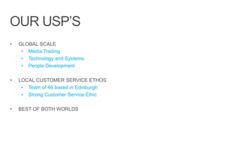 OUR USP’S
• GLOBAL SCALE
• Media Trading
• Technology and Systems
• People Development
• LOCAL CUSTOMER SERVICE ETHOS
• Team of 48 based in Edinburgh
• Strong Customer Service Ethic
• BEST OF BOTH WORLDS
 