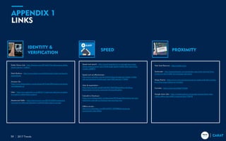 APPENDIX 1
LINKS
2017 Trends59
IDENTITY &
VERIFICATION
SPEED PROXIMITY
Dollar Shave club - http://fortune.com/2016/07/19/unilever-buys-dollar-
shave-club-for-1-billion/
Dash Buttons - http://www.wired.co.uk/article/amazon-dash-uk-launch-
price-brands
Amazon Go -
https://www.theguardian.com/business/2016/dec/09/amazon-go-stores-
uk-trademark-us
Uber - http://www.gizmodo.co.uk/2016/11/uber-now-lets-you-navigate-
to-a-person-rather-than-a-place/
Mastercard Selfie - https://techcrunch.com/2016/10/04/mastercard-
launches-its-selfie-pay-biometric-authentication-app-in-europe/
Speed and search - http://searchengineland.com/google-says-page-
speed-ranking-factor-use-mobile-page-speed-mobile-sites-upcoming-
months-250874
Speed and ad effectiveness -
http://www.adweek.com/news/technology/google-says-faster-mobile-
ads-are-boosting-clickthrough-rates-200-percent-174942
Uber & expectation -
http://www.recode.net/2016/6/30/12047356/platform-thinking-
expectation-economy-consumer-facing-disruption
Catwalk to Checkout -
https://www.theguardian.com/business/2016/sep/24/burberry-reinvent-
retail-from-catwalk-to-checkout-see-now-buy-now
Offline access -
http://www.theverge.com/2016/9/27/13070804/youtube-go-
announced-india-offline
Next level Beacons - http://meshh.com/
Santander - http://pioneeringooh.com/santander-uses-dooh-and-real-time-
content-to-drive-traffic-to-mortgage-calculator/
Krispy Kreme - https://www.cnet.com/news/avast-ye-mateys-talk-like-a-pirate-
for-a-free-krispy-kreme-on-monday/
Cornetto - https://youtu.be/ytDg67aWxjM
Google store visits - http://marketingland.com/google-expand-store-visits-
online-offline-foot-traffic-measurement-178478
 