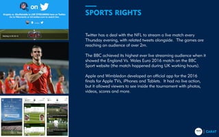 Twitter has a deal with the NFL to stream a live match every
Thursday evening, with related tweets alongside. The games are
reaching an audience of over 2m.
The BBC achieved its highest ever live streaming audience when it
showed the England Vs. Wales Euro 2016 match on the BBC
Sport website (the match happened during UK working hours).
Apple and Wimbledon developed an official app for the 2016
finals for Apple TVs, iPhones and Tablets. It had no live action,
but it allowed viewers to see inside the tournament with photos,
videos, scores and more.
SPORTS RIGHTS
Trends for 201712
 