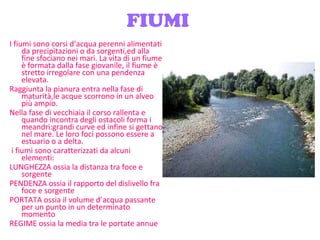FIUMI I fiumi sono corsi d’acqua perenni alimentati da precipitazioni o da sorgenti,ed alla fine sfociano nei mari. La vita di un fiume è formata dalla fase giovanile, il fiume è stretto irregolare con una pendenza elevata. Raggiunta la pianura entra nella fase di maturità,le acque scorrono in un alveo più ampio. Nella fase di vecchiaia il corso rallenta e quando incontra degli ostacoli forma i meandri:grandi curve ed infine si gettano nel mare. Le loro foci possono essere a estuario o a delta. i fiumi sono caratterizzati da alcuni elementi: LUNGHEZZA ossia la distanza tra foce e sorgente PENDENZA ossia il rapporto del dislivello fra foce e sorgente PORTATA ossia il volume d’acqua passante per un punto in un determinato momento REGIME ossia la media tra le portate annue 