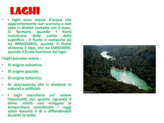LAGHI I laghi sono masse d’acqua che apparentemente non scorrono e non sono in diretto contatto con il mare. Si formano quando I fiumi incontrano delle cavità della superficie . Il fiume si comporta sia da IMMISSARIO, quando il fiume alimenta il lago, che da EMISSARIO, quando il fiume fuoriesce dal lago. I laghi possono essere : Di origine vulcanica; Di origine glaciale; Di origine tettonica; Di sbarramento che si dividono in naturali e artificiali. I laghi esercitano un’ azione importantE per quanto riguarda il clima: infatti essi mitigano la temperatura assorbendo i raggi solari durante il dì e diffondendoli durante la notte. . 