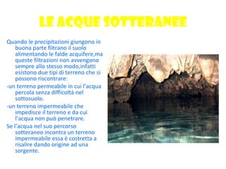 LE ACQUE SOTTERANEE Quando le precipitazioni giungono in buona parte filtrano il suolo alimentando le falde acquifere,ma queste filtrazioni non avvengono sempre allo stesso modo,infatti esistono due tipi di terreno che si possono riscontrare: -un terreno permeabile in cui l’acqua percola senza difficoltà nel sottosuolo. -un terreno impermeabile che impedisce il terreno e da cui l’acqua non può penetrare. Se l’acqua nel suo percorso sotteraneo incontra un terreno impermeabile essa è costretta a risalire dando origine ad una sorgente. 