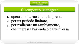 Il Temporary Manager : opera all’interno di una impresa, per un periodo limitato, per realizzare un cambiamento, che interessa l’azienda o parte di essa. www.temporary-manager-community.com 