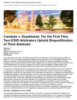 Published on ASIL (http://www.asil.org (http://www.asil.org)) 
Home (/) > Caratube v. Kazakhstan: For the First Time Two ICSID Arbitrators Uphold Disqualification of Third Arbitrator 
Caratube v. Kazakhstan: For the First Time 
Two ICSID Arbitrators Uphold Disqualification 
of Third Arbitrator 
Volume: 18 
Issue: 22 
Author: Chiara Giorgetti 
Monday, September 29, 2014 
Introduction 
For the first time in the history of the International Centre for Settlement of Investment Disputes (ICSID), on 
March 20, 2014, a proposal to disqualify an arbitrator was accepted by the two unchallenged arbitrators. The 
tribunal in Caratube v. Kazakhstan[1] (/print/1674#_edn1) upheld a proposal for disqualification of fellow 
arbitrator Mr. Bruno Boesch.[2] (/print/1674#_edn2) Together with two similar decisions by the Chairman of the 
ICSID Administrative Council, also reviewed in this Insight, this case suggests a notable change in the 
assessment of proposals challenging arbitrators under the ICSID Convention.[3] (/print/1674#_edn3) 
The grounds to challenge arbitrators are generally similar among different arbitration rules, and they pertain to 
an alleged lack of independence or impartiality.[4] (/print/1674#_edn4) However, ICSID rules for challenging 
arbitrators are unusual for two main reasons. First, procedurally, the decision on a challenge is first taken by the 
unchallenged members of the arbitral tribunal. The more common procedure of requesting a third party to take 
a decision is adopted only when a sole arbitrator or a majority of the arbitral tribunal is challenged.[5] 
(/print/1674#_edn5) In that case, challenges to ICSID arbitrators are decided by the Chairman of the ICSID 
Administrative Tribunal, who is also the President of the World Bank. Second, Article 57 of the ICSID 
Convention provides that a party may propose the disqualification of an arbitrator “on account of any fact 
indicating a manifest lack of the qualities” of impartiality or independence.[6] (/print/1674#_edn6) This threshold 
to evaluate the grounds for a challenge has been criticized as too strict and difficult to meet.[7] 
(/print/1674#_edn7) More common, lower thresholds allow for a challenge to arbitrators in circumstances that 
give rise to “justifiable doubts” as to the impartiality or independence of an arbitrator.[8] (/print/1674#_edn8) 
Caratube v. Kazakhstan: A First in ICSID 
The case against Kazakhstan was filed at ICSID in June 2013 by Caratube International Oil Company LLP 
(Caratube), a Kazakh-incorporated company, and Mr. Devincci Salah Hourani, a U.S. national. The claimants 
appointed Prof. Laurent Aynès and the respondent appointed Mr. Bruno Boesch as arbitrators. The parties 
 
