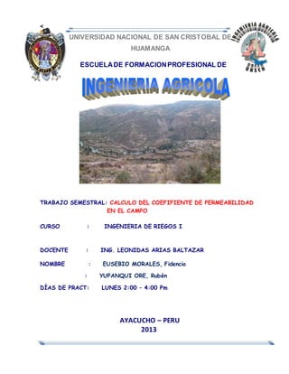 <
UNIVERSIDAD NACIONAL DE SAN CRISTOBAL DE
HUAMANGA
ESCUELADE FORMACIONPROFESIONAL DE
TRABAJO SEMESTRAL: CALCULO DEL COEFIFIENTE DE PERMEABILIDAD
EN EL CAMPO
CURSO : INGENIERIA DE RIEGOS I
DOCENTE : ING. LEONIDAS ARIAS BALTAZAR
NOMBRE : EUSEBIO MORALES, Fidencio
: YUPANQUI ORE, Rubén
DÍAS DE PRACT: LUNES 2:00 – 4:00 Pm
AYACUCHO – PERU
2013
 