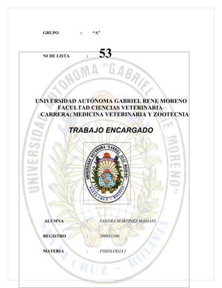 GRUPO         :       “A”




  N# DE LISTA       :     53


UNIVERSIDAD AUTÓNOMA GABRIEL RENE MORENO
      FACULTAD CIENCIAS VETERINARIA
 CARRERA: MEDICINA VETERINARIA Y ZOOTECNIA

             TRABAJO ENCARGADO




  ALUMNA            :     SANDRA MARTINEZ MAMANI


  REGISTRO          :     200935380


  MATERIA           :     FISIOLOGIA I
 