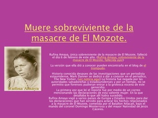 Muere sobreviviente de la masacre de El Mozote.Rufina Amaya, única sobreviviente de la masacre de El Mozote, falleció el día 6 de febrero de este año. (Rufina Amaya, sobreviviente de la masacre de El Mozote, fallecida ayer) La versión que ella dió a conocer pueden encontrarla en el blog de el trompudo. Historia conocida despues de las investigaciones que un periodista estaunidense, Mark Danner se dedicó a dar a conocer en el periodico, The New Yorker, (ver noticia aquí) La historia fue negada por las autoridades salvadoreñas y estadounidenses y por un tiempo, no se permitio que forenses pudieran entrar a la grotesca escena de este genocidio. La primera vez que leí el reporte fue por medio de un correo mencionando las declaraciones de esta valiente mujer. En la que detallaba lo que allí habia sucedido. Rufina Amaya viajó a varios paises de Europa y Estados Unidos para dar las declaraciones que han servido para aclarar los hechos relacionados a la masacre de El Mozote, cometida por el BatallonAtlacatl, bajo el mando del coronel Domingo Monterrosa y del mayor Natividad de Jesús Cáceres. 