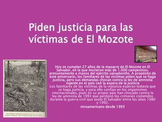 Piden justicia para las víctimas de El MozoteHoy se cumplen 27 años de la masacre de El Mozote en El Salvador, en la que murieron más de 1.000 campesinos, presuntamente a manos del ejército salvadoreño. A propósito de este aniversario, los familiares de las víctimas piden que se haga justicia, pero sus demandas chocan contra la ley de amnistía vigente en el país ceA la espera de la justiciaLos familiares de las víctimas de la matanza esperan todavía que se haga justicia, y para ello confían en los organismos internacionales, pues en su propio país han chocado contra la ley de amnistía de 1993 que perdonó los crímenes cometidos durante la guerra civil que asoló El Salvador entre los años 1980 y 1992. ntroamericano desde 1993