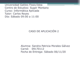 Universidad Galileo Fissic/Idea
Centro de Estudios: Suger Montano
Curso: Informática Aplicada
Tutor: Carlos Reyes
Día: Sábado 09:00 a 11:00
CASO DE APLICACIÓN 2
Alumna: Sandra Patricia Morales Gálvez
Carné: 09170112
Fecha de Entrega: Sábado 06/11/20
 