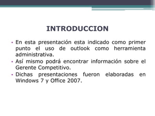 INTRODUCCION
• En esta presentación esta indicado como primer
punto el uso de outlook como herramienta
administrativa.
• Así mismo podrá encontrar información sobre el
Gerente Competitivo.
• Dichas presentaciones fueron elaboradas en
Windows 7 y Office 2007.
 