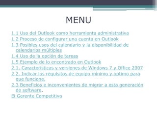 MENU
1.1 Uso del Outlook como herramienta administrativa
1.2 Proceso de configurar una cuenta en Outlook
1.3 Posibles usos del calendario y la disponibilidad de
calendarios múltiples
1.4 Uso de la opción de tareas
1.5 Ejemplo de lo encontrado en Outlook
2.1. Características y versiones de Windows 7 y Office 2007
2.2. Indicar los requisitos de equipo mínimo y optimo para
que funcione.
2.3 Beneficios e inconvenientes de migrar a esta generación
de software.
El Gerente Competitivo
 