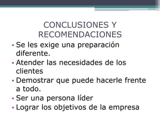 CONCLUSIONES Y
RECOMENDACIONES
• Se les exige una preparación
diferente.
• Atender las necesidades de los
clientes
• Demostrar que puede hacerle frente
a todo.
• Ser una persona líder
• Lograr los objetivos de la empresa
 