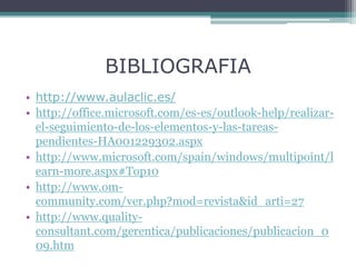 BIBLIOGRAFIA
• http://www.aulaclic.es/
• http://office.microsoft.com/es-es/outlook-help/realizar-
el-seguimiento-de-los-elementos-y-las-tareas-
pendientes-HA001229302.aspx
• http://www.microsoft.com/spain/windows/multipoint/l
earn-more.aspx#Top10
• http://www.om-
community.com/ver.php?mod=revista&id_arti=27
• http://www.quality-
consultant.com/gerentica/publicaciones/publicacion_0
09.htm
 