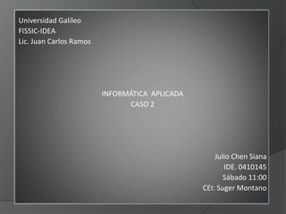 Universidad Galileo FISSIC-IDEA Lic. Juan Carlos Ramos INFORMÁTICA  APLICADA  CASO 2 Julio Chen Siana IDE. 0410145  Sábado 11:00 CEI: Suger Montano 