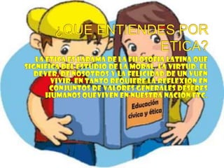 ¿QUE ENTIENDES POR ETICA?LA ETICA ES LARAMA DE LA FILOSOFIA LATINA QUE SIGNIFICA DEL ESTUDIO DE LA MORAL, LA VIRTUD, EL DEVER, DE NOSOTROS Y LA FELICIDAD DE UN VUEN VIVIR. EN TANTO REQUIERE LA REFLEXION EN CONJUNTOS DE VALORES GENERALES DESERES HUMANOS QUEVIVEN EN NUESTRA NACION ETC.