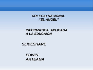 COLEGIO NACIONAL
       “EL ANGEL”


 INFORMATICA APLICADA
 A LA EDUCAION


SLIDESHARE

 EDWIN
 ARTEAGA
 