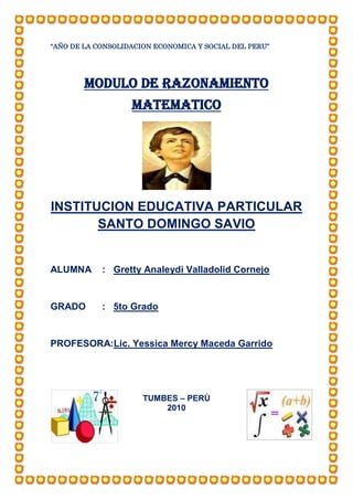 “AÑO DE LA CONSOLIDACION ECONOMICA Y SOCIAL DEL PERU”




        MODULO DE RAZONAMIENTO
                   MATEMATICO




INSTITUCION EDUCATIVA PARTICULAR
       SANTO DOMINGO SAVIO


ALUMNA      : Gretty Analeydi Valladolid Cornejo


GRADO       : 5to Grado


PROFESORA:Lic. Yessica Mercy Maceda Garrido




                      TUMBES – PERÙ
                          2010
 
