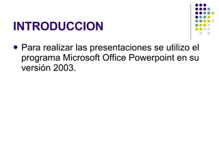 INTRODUCCION Para realizar las presentaciones se utilizo el programa Microsoft Office Powerpoint en su versión 2003. 