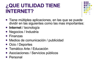 ¿QUE UTILIDAD TIENE INTERNET? Tiene múltiples aplicaciones, en las que se puede dividir en las siguientes como las mas importantes: Internet  / tecnología  Negocios / Industria Finanzas Medios de comunicación / publicidad  Ocio / Deportes  Temático Arte / Educación Asociaciones / Servicios públicos  Personal  