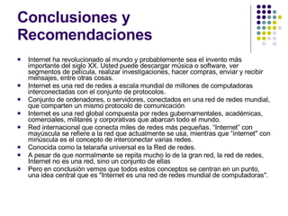 Conclusiones y Recomendaciones Internet ha revolucionado al mundo y probablemente sea el invento más importante del siglo XX. Usted puede descargar música o software, ver segmentos de película, realizar investigaciones, hacer compras, enviar y recibir mensajes, entre otras cosas.  Internet es una red de redes a escala mundial de millones de computadoras interconectadas con el conjunto de protocolos.  Conjunto de ordenadores, o servidores, conectados en una red de redes mundial, que comparten un mismo protocolo de comunicación  Internet es una red global compuesta por redes gubernamentales, académicas, comerciales, militares y corporativas que abarcan todo el mundo.  Red internacional que conecta miles de redes más pequeñas. “Internet” con mayúscula se refiere a la red que actualmente se usa, mientras que “internet'' con minúscula es el concepto de interconectar varias redes.  Conocida como la telaraña universal es la Red de redes.  A pesar de que normalmente se repita mucho lo de la gran red, la red de redes, Internet no es una red, sino un conjunto de ellas  Pero en conclusión vemos que todos estos conceptos se centran en un punto, una idea central que es "Internet es una red de redes mundial de computadoras". 