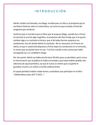 INTRODUCCIÓN


Adrián recibió una llamada, era Diego, escribía para un libro y le proponía que le
escribiera historias sobre la matemática, así como las que contaba al final del
programa que conducía.

Confirmo que si escribiría para el libro que le propuso Diego, cuando fue a firmar
el contrato le ocurrió algo magnifico, el productor del libro le dijo que si le quería
cambiar algo a su contrato lo hiciera, que el de todas formas aceptaría sus
condiciones, fue ahí donde Adrián le contesto: -No es necesario, yo firmare sin
leerlo, es que si usted está dispuesto a firmar bajo mis condiciones en el contrato,
lo menos que yo pueda hacer es eso. Y así fue cuando se dio cuenta que había
conseguido ya a un verdadero amigo.

Por otra parte, Adrián ya había escrito hace 20 años para un periódico, pero nunca
le mencionaron que al público le había encantado y que hasta habían pedido más
ediciones de aquel periódico, así que él nunca se entero que a la gente le
gustaban mucho y no volvió a escribir públicamente.

En aquel periódico habían salido temas y anécdotas que participan en el libro
“¿Matemática estas ahí? 3.1415…”
 