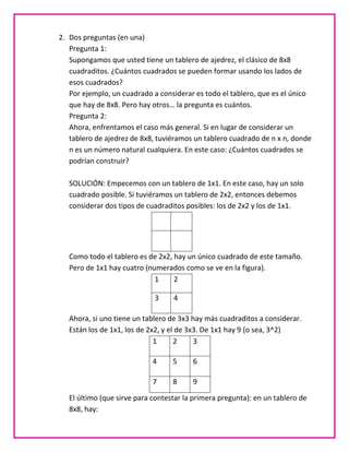 2. Dos preguntas (en una)
   Pregunta 1:
   Supongamos que usted tiene un tablero de ajedrez, el clásico de 8x8
   cuadraditos. ¿Cuántos cuadrados se pueden formar usando los lados de
   esos cuadrados?
   Por ejemplo, un cuadrado a considerar es todo el tablero, que es el único
   que hay de 8x8. Pero hay otros… la pregunta es cuántos.
   Pregunta 2:
   Ahora, enfrentamos el caso más general. Si en lugar de considerar un
   tablero de ajedrez de 8x8, tuviéramos un tablero cuadrado de n x n, donde
   n es un número natural cualquiera. En este caso: ¿Cuántos cuadrados se
   podrían construir?

   SOLUCIÓN: Empecemos con un tablero de 1x1. En este caso, hay un solo
   cuadrado posible. Si tuviéramos un tablero de 2x2, entonces debemos
   considerar dos tipos de cuadraditos posibles: los de 2x2 y los de 1x1.




   Como todo el tablero es de 2x2, hay un único cuadrado de este tamaño.
   Pero de 1x1 hay cuatro (numerados como se ve en la figura).
                             1     2

                             3     4

   Ahora, si uno tiene un tablero de 3x3 hay más cuadraditos a considerar.
   Están los de 1x1, los de 2x2, y el de 3x3. De 1x1 hay 9 (o sea, 3^2)
                              1      2     3

                             4     5     6

                             7     8     9

   El último (que sirve para contestar la primera pregunta): en un tablero de
   8x8, hay:
 