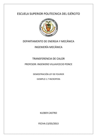 ESCUELA SUPERIOR POLITECNICA DEL EJÉRCITO




   DEPARTAMENTO DE ENERGIA Y MECÁNICA
           INGENIERÍA MECÁNICA


          TRANSFERENCIA DE CALOR
    PROFESOR: INGENIERO VILLAVICECIO PONCE


          DEMOSTRACIÓN LEY DE FOURIER

             EJEMPLO 1.7 INCROPERA




                KLEBER CASTRO



              FECHA:13/03/2013
 
