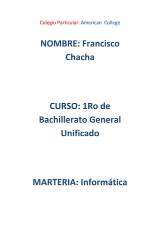 Colegio Particular: American College



 NOMBRE: Francisco
     Chacha




   CURSO: 1Ro de
 Bachillerato General
      Unificado




MARTERIA: Informática
 
