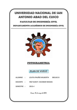 UNIVERSIDAD NACIONAL DE SAN
ANTONIO ABAD DEL CUSCO
FACULTAD DE INGENIERÍA CIVIL
DEPARTAMENTO ACADÉMICO DE INGENIERÍA CIVIL
FOTOGRAMETRIA
PLAN DE VUELO
ALUMNO : LEVITA PHUÑO WILBERTH 083142-D
DOCENTE : ING°JUAN P. ESCOBAR MASIAS
SEMESTRE : 2013–I
Cusco, 15 de mayo de 2013
 