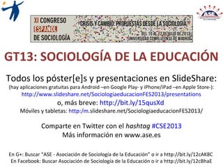GT13: SOCIOLOGÍA DE LA EDUCACIÓN
Todos los póster[e]s y presentaciones en SlideShare:
(hay aplicaciones gratuitas para Android –en Google Play- y iPhone/iPad –en Apple Store-):
http://www.slideshare.net/SociologiaeducacionFES2013/presentations
o, más breve: http://bit.ly/15qusXd
Comparte en Twitter con el hashtag #CSE2013
Más información en www.ase.es
En G+: Buscar “ASE - Asociación de Sociología de la Educación” o ir a http://bit.ly/12cAK8C
En Facebook: Buscar Asociación de Sociología de la Educación o ir a http://bit.ly/12cBhaE
 