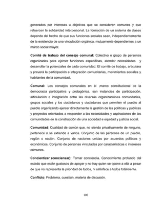 generados por intereses u objetivos que se consideren comunes y que
refuercen la solidaridad interpersonal. La formación de un sistema de clases
depende del hecho de que sus funciones sociales sean, independientemente
de la existencia de una vinculación orgánica, mutuamente dependientes a un
marco social mayor.
Comité de trabajo del consejo comunal: Colectivo o grupo de personas
organizadas para ejercer funciones específicas, atender necesidades y
desarrollar la potenciales de cada comunidad. El comité de trabajo, articulara
y preverá la participación e integración comunitarias, movimientos sociales y
habitantes de la comunidad.
Comunal: Los consejos comunales en él ,marco constitucional de la
democracia participativa y protagónica, son instancias de participación,
articulación e integración entre las diversas organizaciones comunitarias,
grupos sociales y los ciudadanos y ciudadanas que permiten el pueblo al
pueblo organizando ejercer directamente la gestión de las políticas y publicas
y proyectos orientados a responder a las necesidades y aspiraciones de las
comunidades en la construcción de una sociedad e equidad y justicia social.
Comunidad: Cualidad de común que, no siendo privativamente de ninguno,
pertenece o se extiende a varios. Conjunto de las personas de un pueblo,
región o nación. Conjunto de naciones unidas por acuerdos políticos y
económicos. Conjunto de personas vinculadas por características o intereses
comunes.
Concientizar (conciensar): Tomar conciencia. Conocimiento profundo del
estado que están gustosos de apoyar y no hay quien se opone a ella a pesar
de que no representa la prioridad de todos, ni satisface a todos totalmente.
Conflicto: Problema, cuestión, materia de discusión.
100
 