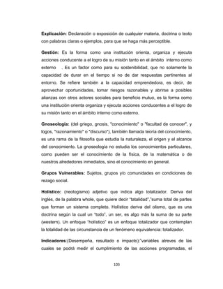 Explicación: Declaración o exposición de cualquier materia, doctrina o texto
con palabras claras o ejemplos, para que se haga más perceptible.
Gestión: Es la forma como una institución orienta, organiza y ejecuta
acciones conducente a el logro de su misión tanto en el ámbito interno como
externo . Es un factor como para su sostenibilidad, que no solamente la
capacidad de durar en el tiempo si no de dar respuestas pertinentes al
entorno. Se refiere también a la capacidad emprendedora, es decir, de
aprovechar oportunidades, tomar riesgos razonables y abrirse a posibles
alianzas con otros actores sociales para beneficio mutuo, es la forma como
una institución orienta organiza y ejecuta acciones conducentes a el logro de
su misión tanto en el ámbito interno como externo.
Gnoseología: (del griego, gnosis, "conocimiento" o "facultad de conocer", y
logos, "razonamiento" o "discurso"), también llamada teoría del conocimiento,
es una rama de la filosofía que estudia la naturaleza, el origen y el alcance
del conocimiento. La gnoseología no estudia los conocimientos particulares,
como pueden ser el conocimiento de la física, de la matemática o de
nuestros alrededores inmediatos, sino el conocimiento en general.
Grupos Vulnerables: Sujetos, grupos y/o comunidades en condiciones de
rezago social.
Holístico: (neologismo) adjetivo que indica algo totalizador. Deriva del
inglés, de la palabra whole, que quiere decir “tatalidad”,”suma total de partes
que forman un sistema completo. Holístico deriva del olismo, que es una
doctrina según la cual un “todo”, un ser, es algo más la suma de su parte
(western). Un enfoque “holístico” es un enfoque totalizador que contemplan
la totalidad de las circunstancia de un fenómeno equivalencia: totalizador.
Indicadores:(Desempeña, resultado o impacto):”variables atreves de las
cuales se podrá medir el cumplimiento de las acciones programadas, el
103
 