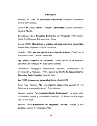 Bibliografía.
Albornoz, O (1990). La Educación comunitaria. Venezuela Universidad
Central de Venezuela.
Canestri, M. (1995). Familia – escuela – comunidad. Caracas. Universidad
Nacional Abierta.
Constitución de la República Bolivariana de Venezuela (1999) Gaceta
Oficial 5.453 Caracas. Ediciones Juan Garay.
Gómez, (1995). Metodología y práctica del desarrollo de la comunidad.
Buenos Aires: Argentina. Editorial Humanista.
Hurtado, (2000). Metodología de la investigación holística. Editado por la
Fundación SYPAL. Caracas, Venezuela.
Ley. (1980). Orgánica de Educación. Gaceta Oficial de la República
Bolivariana de Venezuela N° 2635 (Extraordinario)
.Universidad Pedagógica Experimental Libertador, Vicerrectorado de
Investigación y Postgrado. (1998). Manual de Grado de Especialización,
Maestría y Tesis Tutórales. Caracas: Autor.
Ley (2008) los consejos comunales Gaceta oficial 38.983
Ander Egg, Ezequiel. "La investigación diagnóstica operativa". En"
Técnicas de Investigación Social ´. Editorial Lumen.
Montero, Maritza. "Investigación-Acción Participante”. La unión entre
conocimiento popular y conocimiento científico" .En Revista de Psicología,
Vol. VI, N°1, 1994.
Serrano, Gloria."Elaboración de Proyectos Sociales”. Narcea, S.A.de
Ediciones Madrid. 4º Reimpresión 1997.
108
 
