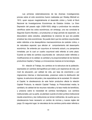Las primeras sistematizaciones de las diversas investigaciones
previas sobre el ciclo económico fueron realizadas por Wesley Mitchell en
1913, quien expuso magistralmente el desarrollo cíclico y fundó el Buró
Nacional de Investigaciones Económicas de Estados Unidos. La Gran
Depresión del pasado siglo (1929-1933) obligó a profundizar los estudios
científicos sobre los ciclos económicos; sin embargo, una vez concluida la
Segunda Guerra Mundial, y al producirse un largo período de expansión, se
descuidaron estos estudios, adoptándose la creencia de que era posible
erradicar las crisis económicas. Se puede decir que los cambios coyunturales
están referidos a los desequilibrios macroeconómicos de carácter cíclico, o
de naturaleza especial, que afectan al comportamiento del desempeño
económico. Se entiende por coyuntura al momento actual y su perspectiva
inmediata; por lo cual un cuadro coyuntural está referido al corto plazo.
Cuando se habla de cambios coyunturales de estructura están referidos a
modificaciones en la calidad, la cantidad y la proporcionalidad de los factores
productivos Capital y Trabajo y a innovaciones masivas en la tecnología.
En relación al Trabajo, los cambios en la estructura de la población,
expresados en cambios demográficos por edad y por esperanza de vida, por
nivel de educación, por calidad de vida, por tasa de crecimiento y por
migraciones internas e internacionales, presionan sobre la distribución del
ingreso, la estructura del poder y las expectativas de la sociedad. En relación
al Capital, la obsolescencia de este factor productivo afecta la relación
Capital/ Producto, la relación Capital/ Trabajo, la Productividad media, la
cantidad y la calidad de los recursos naturales y la tasa media de beneficios,
y presiona sobre la necesidad de cambios tecnológicos. Los cambios
institucionales, por su parte, se plantean cuando el orden jurídico-institucional
resulta anacrónico y las instituciones se tornan ineficientes, de suerte que su
obsolescencia hace necesario un cambio de normas y nuevas reglas del
juego. En segundo lugar, la naturaleza de los cambios podría estar referida a
10
 
