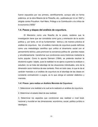 fueron expuestos por vez primera, científicamente, aunque sólo en forma
polémica, en la obra Miseria de la Filosofía, etc., publicada por mí en 1847 y
dirigida contra Proudhon. Karl Marx, Prólogo a la Contribución a la crítica de
la economía (1859)"
1.4. Pasos y etapas del análisis de coyuntura.
El Marxismo como una filosofía de la praxis, sostiene que la
investigación tiene que ser concebida como guía y orientación de la acción
política y, por tanto, en él se fundamentan teórica y de manera práctica el
análisis de coyuntura. Así, el análisis marxista de coyuntura puede definirse
como una metodología científica que unifica el dinamismo social con el
pensamiento teórico, para promover la conciencia política de grandes masas
y simultáneamente transformar sus condiciones socio históricas mediante la
lucha popular. Como lo apunta Damiani (1994), se pretende resolver la
dicotomía sujeto / objeto, pues la realidad no es ajena a quienes la analizan o
estudian; no se trata del abordaje de las situaciones individuales, sino de la
dimensión socio histórica de ese contexto. Pero en todo caso, lo que le da el
carácter marxista a un análisis de coyuntura es el abordaje de las clases en
constante contradicción o pugna, es lo que otorga el carácter dialéctico y
marxista.
1.4.1 Pasos para realiza un Análisis Marxista de Coyuntura
1. Seleccionar una realidad a la cual se le realizará un análisis de coyuntura.
2. Determinar el estado ideal de esa realidad.
3. Determinar los aspectos que condicionan esa realidad a nivel local,
nacional y mundial en las dimensiones: económico, social, político jurídico e
ideológico.
13
 