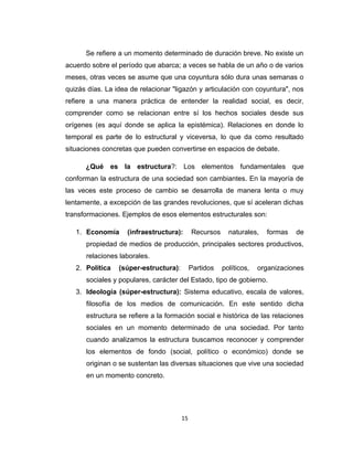 Se refiere a un momento determinado de duración breve. No existe un
acuerdo sobre el período que abarca; a veces se habla de un año o de varios
meses, otras veces se asume que una coyuntura sólo dura unas semanas o
quizás días. La idea de relacionar "ligazón y articulación con coyuntura", nos
refiere a una manera práctica de entender la realidad social, es decir,
comprender como se relacionan entre sí los hechos sociales desde sus
orígenes (es aquí donde se aplica la epistémica). Relaciones en donde lo
temporal es parte de lo estructural y viceversa, lo que da como resultado
situaciones concretas que pueden convertirse en espacios de debate.
¿Qué es la estructura?: Los elementos fundamentales que
conforman la estructura de una sociedad son cambiantes. En la mayoría de
las veces este proceso de cambio se desarrolla de manera lenta o muy
lentamente, a excepción de las grandes revoluciones, que sí aceleran dichas
transformaciones. Ejemplos de esos elementos estructurales son:
1. Economía (infraestructura): Recursos naturales, formas de
propiedad de medios de producción, principales sectores productivos,
relaciones laborales.
2. Política (súper-estructura): Partidos políticos, organizaciones
sociales y populares, carácter del Estado, tipo de gobierno.
3. Ideología (súper-estructura): Sistema educativo, escala de valores,
filosofía de los medios de comunicación. En este sentido dicha
estructura se refiere a la formación social e histórica de las relaciones
sociales en un momento determinado de una sociedad. Por tanto
cuando analizamos la estructura buscamos reconocer y comprender
los elementos de fondo (social, político o económico) donde se
originan o se sustentan las diversas situaciones que vive una sociedad
en un momento concreto.
15
 
