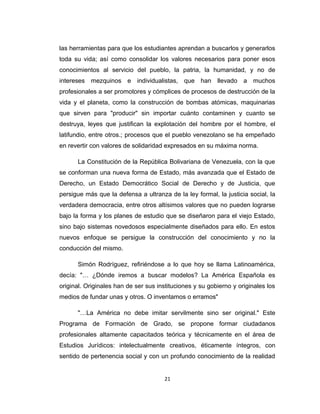 las herramientas para que los estudiantes aprendan a buscarlos y generarlos
toda su vida; así como consolidar los valores necesarios para poner esos
conocimientos al servicio del pueblo, la patria, la humanidad, y no de
intereses mezquinos e individualistas, que han llevado a muchos
profesionales a ser promotores y cómplices de procesos de destrucción de la
vida y el planeta, como la construcción de bombas atómicas, maquinarias
que sirven para "producir" sin importar cuánto contaminen y cuanto se
destruya, leyes que justifican la explotación del hombre por el hombre, el
latifundio, entre otros.; procesos que el pueblo venezolano se ha empeñado
en revertir con valores de solidaridad expresados en su máxima norma.
La Constitución de la República Bolivariana de Venezuela, con la que
se conforman una nueva forma de Estado, más avanzada que el Estado de
Derecho, un Estado Democrático Social de Derecho y de Justicia, que
persigue más que la defensa a ultranza de la ley formal, la justicia social, la
verdadera democracia, entre otros altísimos valores que no pueden lograrse
bajo la forma y los planes de estudio que se diseñaron para el viejo Estado,
sino bajo sistemas novedosos especialmente diseñados para ello. En estos
nuevos enfoque se persigue la construcción del conocimiento y no la
conducción del mismo.
Simón Rodríguez, refiriéndose a lo que hoy se llama Latinoamérica,
decía: "… ¿Dónde iremos a buscar modelos? La América Española es
original. Originales han de ser sus instituciones y su gobierno y originales los
medios de fundar unas y otros. O inventamos o erramos"
"…La América no debe imitar servilmente sino ser original." Este
Programa de Formación de Grado, se propone formar ciudadanos
profesionales altamente capacitados teórica y técnicamente en el área de
Estudios Jurídicos: intelectualmente creativos, éticamente íntegros, con
sentido de pertenencia social y con un profundo conocimiento de la realidad
21
 