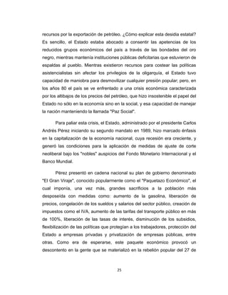 recursos por la exportación de petróleo. ¿Cómo explicar esta desidia estatal?
Es sencillo, el Estado estaba abocado a consentir las apetencias de los
reducidos grupos económicos del país a través de las bondades del oro
negro, mientras mantenía instituciones públicas deficitarias que estuvieron de
espaldas al pueblo. Mientras existieron recursos para costear las políticas
asistencialistas sin afectar los privilegios de la oligarquía, el Estado tuvo
capacidad de maniobra para desmovilizar cualquier presión popular; pero, en
los años 80 el país se ve enfrentado a una crisis económica caracterizada
por los altibajos de los precios del petróleo, que hizo insostenible el papel del
Estado no sólo en la economía sino en la social, y esa capacidad de manejar
la nación manteniendo la llamada "Paz Social".
Para paliar esta crisis, el Estado, administrado por el presidente Carlos
Andrés Pérez iniciando su segundo mandato en 1989, hizo marcado énfasis
en la capitalización de la economía nacional, cuya recesión era creciente, y
generó las condiciones para la aplicación de medidas de ajuste de corte
neoliberal bajo los "nobles" auspicios del Fondo Monetario Internacional y el
Banco Mundial.
Pérez presentó en cadena nacional su plan de gobierno denominado
"El Gran Viraje", conocido popularmente como el "Paquetazo Económico", el
cual imponía, una vez más, grandes sacrificios a la población más
desposeída con medidas como: aumento de la gasolina, liberación de
precios, congelación de los sueldos y salarios del sector público, creación de
impuestos como el IVA, aumento de las tarifas del transporte público en más
de 100%, liberación de las tasas de interés, disminución de los subsidios,
flexibilización de las políticas que protegían a los trabajadores, protección del
Estado a empresas privadas y privatización de empresas públicas, entre
otras. Como era de esperarse, este paquete económico provocó un
descontento en la gente que se materializó en la rebelión popular del 27 de
25
 