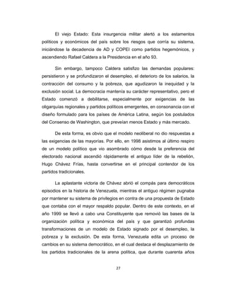 El viejo Estado: Esta insurgencia militar alertó a los estamentos
políticos y económicos del país sobre los riesgos que corría su sistema,
iniciándose la decadencia de AD y COPEI como partidos hegemónicos, y
ascendiendo Rafael Caldera a la Presidencia en el año 93.
Sin embargo, tampoco Caldera satisfizo las demandas populares:
persistieron y se profundizaron el desempleo, el deterioro de los salarios, la
contracción del consumo y la pobreza, que agudizaron la inequidad y la
exclusión social. La democracia mantenía su carácter representativo, pero el
Estado comenzó a debilitarse, especialmente por exigencias de las
oligarquías regionales y partidos políticos emergentes, en consonancia con el
diseño formulado para los países de América Latina, según los postulados
del Consenso de Washington, que preveían menos Estado y más mercado.
De esta forma, es obvio que el modelo neoliberal no dio respuestas a
las exigencias de las mayorías. Por ello, en 1998 asistimos al último respiro
de un modelo político que vio asombrado cómo desde la preferencia del
electorado nacional ascendió rápidamente el antiguo líder de la rebelión,
Hugo Chávez Frías, hasta convertirse en el principal contendor de los
partidos tradicionales.
La aplastante victoria de Chávez abrió el compás para democráticos
episodios en la historia de Venezuela, mientras el antiguo régimen pugnaba
por mantener su sistema de privilegios en contra de una propuesta de Estado
que contaba con el mayor respaldo popular. Dentro de este contexto, en el
año 1999 se llevó a cabo una Constituyente que removió las bases de la
organización política y económica del país y que garantizó profundas
transformaciones de un modelo de Estado signado por el desempleo, la
pobreza y la exclusión. De esta forma, Venezuela edita un proceso de
cambios en su sistema democrático, en el cual destaca el desplazamiento de
los partidos tradicionales de la arena política, que durante cuarenta años
27
 