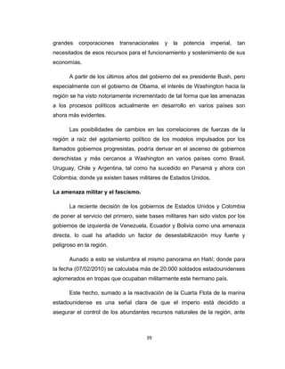 grandes corporaciones transnacionales y la potencia imperial, tan
necesitados de esos recursos para el funcionamiento y sostenimiento de sus
economías.
A partir de los últimos años del gobierno del ex presidente Bush, pero
especialmente con el gobierno de Obama, el interés de Washington hacia la
región se ha visto notoriamente incrementado de tal forma que las amenazas
a los procesos políticos actualmente en desarrollo en varios países son
ahora más evidentes.
Las posibilidades de cambios en las correlaciones de fuerzas de la
región a raíz del agotamiento político de los modelos impulsados por los
llamados gobiernos progresistas, podría derivar en el ascenso de gobiernos
derechistas y más cercanos a Washington en varios países como Brasil,
Uruguay, Chile y Argentina, tal como ha sucedido en Panamá y ahora con
Colombia; donde ya existen bases militares de Estados Unidos.
La amenaza militar y el fascismo.
La reciente decisión de los gobiernos de Estados Unidos y Colombia
de poner al servicio del primero, siete bases militares han sido vistos por los
gobiernos de izquierda de Venezuela, Ecuador y Bolivia como una amenaza
directa, lo cual ha añadido un factor de desestabilización muy fuerte y
peligroso en la región.
Aunado a esto se vislumbra el mismo panorama en Haití; donde para
la fecha (07/02/2010) se calculaba más de 20.000 soldados estadounidenses
aglomerados en tropas que ocupaban militarmente este hermano país.
Este hecho, sumado a la reactivación de la Cuarta Flota de la marina
estadounidense es una señal clara de que el imperio está decidido a
asegurar el control de los abundantes recursos naturales de la región, ante
39
 