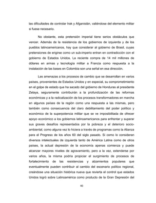 las dificultades de controlar Irak y Afganistán, valiéndose del elemento militar
si fuese necesario.
No obstante, esta pretensión imperial tiene serios obstáculos que
vencer. Además de la resistencia de los gobiernos de izquierda y de los
pueblos latinoamericanos, hay que considerar al gobierno de Brasil, cuyas
pretensiones de erigirse como un sub-imperio entran en contradicción con el
gobierno de Estados Unidos. La reciente compra de 14 mil millones de
dólares en armas y tecnología militar a Francia como respuesta a la
instalación de las bases en Colombia son una señal en esa dirección.
Las amenazas a los procesos de cambio que se desarrollan en varios
países, provenientes de Estados Unidos y en especial, su comprometimiento
en el golpe de estado que ha sacado del gobierno de Honduras al presidente
Zelaya, seguramente contribuirán a la profundización de las reformas
económicas y a la radicalización de los procesos transformadores en marcha
en algunos países de la región como una respuesta a las mismas, pero
también como consecuencia del claro debilitamiento del poder político y
económico de la superpotencia militar que se ve imposibilitada de ofrecer
apoyo económico a los gobiernos latinoamericanos para enfrentar y superar
sus graves desafíos representados por la pobreza y el deterioro socio-
ambiental, como alguna vez lo hiciera a través de programas como la Alianza
para el Progreso de los años 60 del siglo pasado. Si como lo consideran
diversos intelectuales de izquierda tanto de América Latina como de otros
países, la actual depresión de la economía apenas comienza y puede
alcanzar mayores niveles de agravamiento, pero a la vez, extenderse por
varios años, la misma podría propiciar el surgimiento de procesos de
fortalecimiento de las resistencias y alzamientos populares que
eventualmente pueden contribuir al cambio del escenario político regional,
creándose una situación histórica nueva que revierta el control que estados
Unidos logró sobre Latinoamérica como producto de la Gran Depresión del
40
 