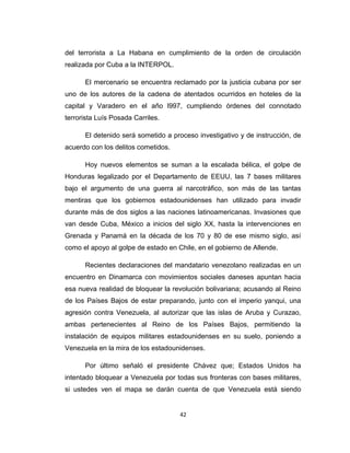 del terrorista a La Habana en cumplimiento de la orden de circulación
realizada por Cuba a la INTERPOL.
El mercenario se encuentra reclamado por la justicia cubana por ser
uno de los autores de la cadena de atentados ocurridos en hoteles de la
capital y Varadero en el año l997, cumpliendo órdenes del connotado
terrorista Luís Posada Carriles.
El detenido será sometido a proceso investigativo y de instrucción, de
acuerdo con los delitos cometidos.
Hoy nuevos elementos se suman a la escalada bélica, el golpe de
Honduras legalizado por el Departamento de EEUU, las 7 bases militares
bajo el argumento de una guerra al narcotráfico, son más de las tantas
mentiras que los gobiernos estadounidenses han utilizado para invadir
durante más de dos siglos a las naciones latinoamericanas. Invasiones que
van desde Cuba, México a inicios del siglo XX, hasta la intervenciones en
Grenada y Panamá en la década de los 70 y 80 de ese mismo siglo, así
como el apoyo al golpe de estado en Chile, en el gobierno de Allende.
Recientes declaraciones del mandatario venezolano realizadas en un
encuentro en Dinamarca con movimientos sociales daneses apuntan hacia
esa nueva realidad de bloquear la revolución bolivariana; acusando al Reino
de los Países Bajos de estar preparando, junto con el imperio yanqui, una
agresión contra Venezuela, al autorizar que las islas de Aruba y Curazao,
ambas pertenecientes al Reino de los Países Bajos, permitiendo la
instalación de equipos militares estadounidenses en su suelo, poniendo a
Venezuela en la mira de los estadounidenses.
Por último señaló el presidente Chávez que; Estados Unidos ha
intentado bloquear a Venezuela por todas sus fronteras con bases militares,
si ustedes ven el mapa se darán cuenta de que Venezuela está siendo
42
 