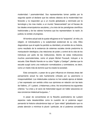 modernidad / posmodernidad. Sus representantes toman partido por la
segunda opción al declarar que los valores clásicos de la modernidad han
fenecido y no responden ya a un mundo globalizado y dominado por la
tecnología y los mas media; a un mundo "desencantado" por el fracaso de
los ideales emancipatorios seculares, y la crisis de los paradigmas científicos
tradicionales y de los valores humanos que los representaban: la razón, la
justicia, la verdad, el progreso.
Al hombre actual solo le queda refugiarse en la "sospecha", el mito y la
religión, el individualismo y la subjetividad existencial de su vida. Ellos
diagnostican que el sujeto ha perdido su identidad y el sentido de su historia,
como resultado de la existencia de sistemas sociales donde predomina la
manipulación ideológica y las relaciones de poder y control de la vida de los
individuos por parte de las instituciones. Dentro de estas instituciones
muchos posmodernistas, como el propio Michel Foucault, incluyen a la
escuela. Este filósofo francés en su obra "Vigilar y Castigar", plantea que la
escuela surgió como una institución normalizadora y controladora, es decir,
como un medio más de dominio que ha creado la sociedad.
Esta concepción, a pesar de su gran influencia en diversas áreas del
pensamiento actual ha sido fuertemente criticada por su pesimismo e
irresponsabilidad. Los intelectuales cubanos no han estado ajenos al debate
y han expresado con sentido crítico sus opiniones en relación con las tesis
de Vattimo, J.F. Lyotard. J.Habermas y otros. Así encontramos los siguientes
criterios: "La crisis y el vacío de historicidad siguen sin hallar soluciones en
esa conciencia intelectual burguesa..."
A pesar de concentrarse en la filosofía postmoderna de Lyotard
aspectos nada desatendibles como la cuestión de sí podemos seguir
pensando la historia colocándonos bajo un "gran relato" globalizador que no
preste atención o minimice lo plural / particular, de sí podemos concebirla
55
 
