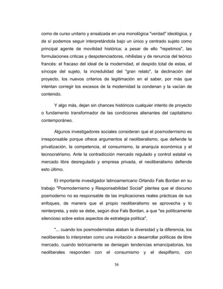como de curso unitario y ensalzada en una monológica "verdad" ideológica, y
de sí podemos seguir interpretándola bajo un único y centrado sujeto como
principal agente de movilidad histórica; a pesar de ello "repetimos", las
formulaciones criticas y despotenciadoras, nihilistas y de renuncia del teórico
francés: el fracaso del ideal de la modernidad, el despido total de estas, el
síncope del sujeto, la incredulidad del "gran relato", la declinación del
proyecto, los nuevos criterios de legitimación en el saber, por más que
intentan corregir los excesos de la modernidad la condenan y la vacían de
contenido.
Y algo más, dejan sin chances históricos cualquier intento de proyecto
o fundamento transformador de las condiciones alienantes del capitalismo
contemporáneo.
Algunos investigadores sociales consideran que el posmodernismo es
irresponsable porque ofrece argumentos al neoliberalismo, que defiende la
privatización, la competencia, el consumismo, la anarquía económica y el
tecnocratrismo. Ante la contradicción mercado regulado y control estatal vs
mercado libre desregulado y empresa privada, el neoliberalismo defiende
esto último.
El importante investigador latinoamericano Orlando Fals Bordan en su
trabajo "Posmodernismo y Responsabilidad Social" plantea que el discurso
posmoderno no es responsable de las implicaciones reales prácticas de sus
enfoques, de manera que el propio neoliberalismo se aprovecha y lo
reinterpreta, y esto se debe, según dice Fals Bordan, a que "es políticamente
silencioso sobre estos aspectos de estrategia política",
"... cuando los posmodernistas alaban la diversidad y la diferencia, los
neoliberales lo interpretan como una invitación a desarrollar políticas de libre
mercado, cuando teóricamente se deniegan tendencias emancipatorias, los
neoliberales responden con el consumismo y el despilfarro, con
56
 