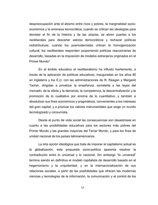 despreocupación ante el abismo entre ricos y pobres, la marginalidad socio-
económica y la amenaza tecnocrática; cuando se critican las ideologías para
decretar el fin de la historia y de las utopías, se abren puertas a los
neoliberales para descartar valores democráticos y rechazar políticas
redistributivas; cuando los posmodernistas critican la homogenización
cultural, los neoliberales responden proponiendo políticas reaccionarias de
desarrollo, basadas en la imposición de modelos extranjeros originados en el
Primer Mundo".
En el ámbito educativo el neoliberalismo ha influido fuertemente, a
través de la aplicación de políticas educativas, inauguradas en los años 80
en Inglaterra y los E.U. con las administraciones de R. Reagan y Margaret
Tacher, dirigidas a privatizar la enseñanza, someterla a las leyes del
mercado, de la oferta y la demanda, la competencia, la descentralización y la
promoción de lo cualitativo por encima de lo cuantitativo; y también a
absolutizar sus fines económicos y pragmáticos, convenientes a los intereses
del gran capital, y a priorizar los valores instrumentales que exige un mundo
tecnologizado y consumista.
Desde el punto de vista social las consecuencias son desastrosas en
cuanto a las posibilidades educativas para los sectores más pobres del
Primer Mundo y las grandes mayorías del Tercer Mundo, y para los fines de
unidad nacional de los países latinoamericanos.
La otra opción ideológica que trata de imponer el capitalismo actual es
la globalización, esta propuesta socio-política aparenta resolver la
contradicción entre lo universal y lo nacional. Sin embargo "lo universal"
termina siendo en definitiva el modelo capitalista de desarrollo basado en el
hegemonismo y la unipolaridad, y en la internacionalización de sus
relaciones sociales, a partir de las posibilidades que ofrecen las modernas
ciencias y tecnologías de la información, la comunicación y el control de los
57
 